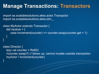 Manage Transactions: Transactors
import se.scalablesolutions.akka.actor.Transactor
import se.scalablesolutions.akka.stm._

class MyActor extends Transactor {
   def receive = {
      case Increment(counter) => counter.swap(counter.get + 1)
   }
}

class Director {
   lazy val counter = Ref(0)
   //counter.swap(7) // blows up, cannot mutate outside transaction
   myActor ! Increment(counter)
}
 