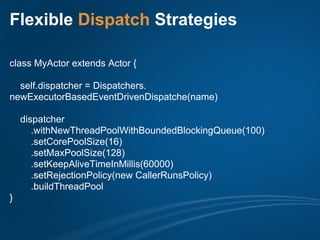 Flexible Dispatch Strategies

class MyActor extends Actor {

  self.dispatcher = Dispatchers.
newExecutorBasedEventDrivenDispatche(name)

    dispatcher
       .withNewThreadPoolWithBoundedBlockingQueue(100)
       .setCorePoolSize(16)
       .setMaxPoolSize(128)
       .setKeepAliveTimeInMillis(60000)
       .setRejectionPolicy(new CallerRunsPolicy)
       .buildThreadPool
}
 