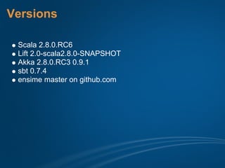 Versions

 Scala 2.8.0.RC6
 Lift 2.0-scala2.8.0-SNAPSHOT
 Akka 2.8.0.RC3 0.9.1
 sbt 0.7.4
 ensime master on github.com
 