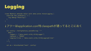 Logging 
class MyActor extends Actor with akka.actor.ActorLogging { 
override def preStart() = { 
log.debug("Starting") 
} 
} 
↓フツーはapplication.confをclasspathが通ってるとこにおく 
val config = ConfigFactory.parseString( """ 
akka { 
loggers = ["akka.event.slf4j.Slf4jLogger"] 
loglevel = "DEBUG" 
logging-filter = "akka.event.slf4j.Slf4jLoggingFilter" 
} 
""") 
val as = ActorSystem("test", config) 
 
