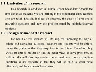 1.5 Limitation of the research
This research is conducted at Ethnic Upper Secondary School; the
aims are to ask students who are learning in this school and asked teachers
who are teach English. it focus on students, the cause of problem in
answering questions and how the problem could be minimized/solved
problems.
1.6 The significance of the research
The result of this research will be help for improving the way of
asking and answering questions. Teachers and students will be able to
revise the problems that they may face in the future. Therefore, they
would be able to protect or find the better ways to solve problems. In
addition, this will also help teachers understand how to use appropriate
questions to ask students so that they will be able to teach more
effectively and help students learn better.
 
