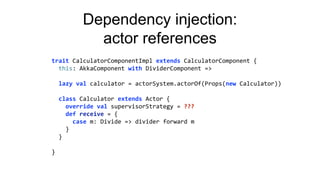 Dependency injection:
actor references
trait CalculatorComponentImpl extends CalculatorComponent {
this: AkkaComponent with DividerComponent =>
lazy val calculator = actorSystem.actorOf(Props(new Calculator))
class Calculator extends Actor {
override val supervisorStrategy = ???
def receive = {
case m: Divide => divider forward m
}
}
}
 