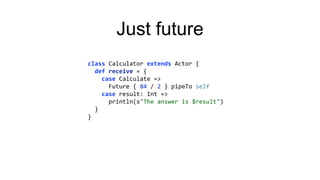 Just future
class Calculator extends Actor {
def receive = {
case Calculate =>
Future { 84 / 2 } pipeTo self
case result: Int =>
println(s"The answer is $result")
}
}
 