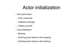 Actor initialization
• Actor parameters:
• Actor constructor
• Initializing message
• Initialize yourself
• Long initialization:
• Blocking
• Switching actor behavior with dropping
• Switching actor behavior with stashing
 