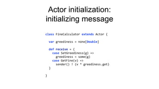 Actor initialization:
initializing message
class FineCalculator extends Actor {
var greediness = none[Double]
def receive = {
case SetGreediness(g) =>
greediness = some(g)
case GetFine(v) =>
sender() ! (v * greediness.get)
}
}
 