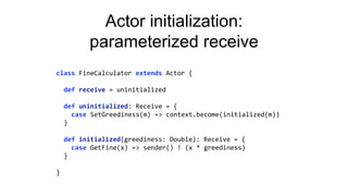 Actor initialization:
parameterized receive
class FineCalculator extends Actor {
def receive = uninitialized
def uninitialized: Receive = {
case SetGreediness(m) => context.become(initialized(m))
}
def initialized(greediness: Double): Receive = {
case GetFine(x) => sender() ! (x * greediness)
}
}
 