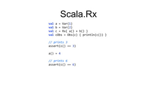 Scala.Rx
val a = Var(1)
val b = Var(2)
val c = Rx{ a() + b() }
val cObs = Obs(c) { println(c()) }
// prints 3
assert(c() == 3)
a() = 4
// prints 6
assert(c() == 6)
 