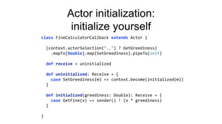 Actor initialization:
initialize yourself
class FineCalculatorCallback extends Actor {
(context.actorSelection("..") ? GetGreediness)
.mapTo[Double].map(SetGreediness).pipeTo(self)
def receive = uninitialized
def uninitialized: Receive = {
case SetGreediness(m) => context.become(initialized(m))
}
def initialized(greediness: Double): Receive = {
case GetFine(x) => sender() ! (x * greediness)
}
}
 