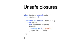 Unsafe closures
class Computer extends Actor {
var counter = 0
override def receive: Receive = {
case Inc =>
val requester = sender()
Future {
counter += 1 // unsafe!
requester ! counter
}
}
}
 