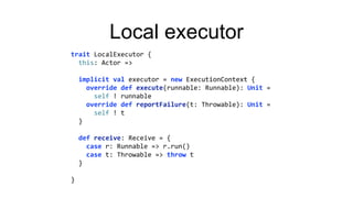 Local executor
trait LocalExecutor {
this: Actor =>
implicit val executor = new ExecutionContext {
override def execute(runnable: Runnable): Unit =
self ! runnable
override def reportFailure(t: Throwable): Unit =
self ! t
}
def receive: Receive = {
case r: Runnable => r.run()
case t: Throwable => throw t
}
}
 