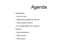 Agenda
• Anti-patterns
• Ask is so cool
• Dependency injection for the win
• I like to block it, block it
• No mutable state is so functional
• Patterns
• Actor initialization
• Safe closures
• Flow control
 
