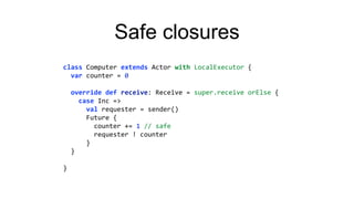 Safe closures
class Computer extends Actor with LocalExecutor {
var counter = 0
override def receive: Receive = super.receive orElse {
case Inc =>
val requester = sender()
Future {
counter += 1 // safe
requester ! counter
}
}
}
 