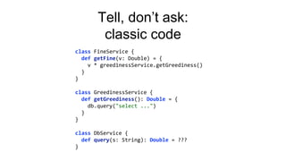 Tell, don’t ask:
classic code
class FineService {
def getFine(v: Double) = {
v * greedinessService.getGreediness()
}
}
class GreedinessService {
def getGreediness(): Double = {
db.query("select ...")
}
}
class DbService {
def query(s: String): Double = ???
}
 