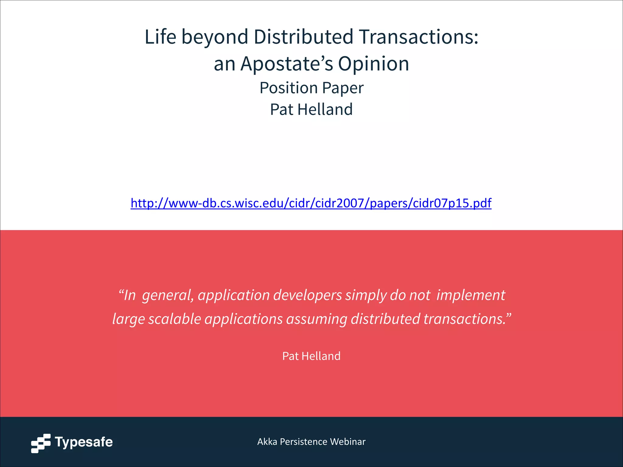 Akka  Persistence  Webinar
Life beyond Distributed Transactions:
an Apostate’s Opinion
Position Paper
Pat Helland
“In general, application developers simply do not implement
large scalable applications assuming distributed transactions.”  
Pat Helland
http://www-­‐db.cs.wisc.edu/cidr/cidr2007/papers/cidr07p15.pdf
 
