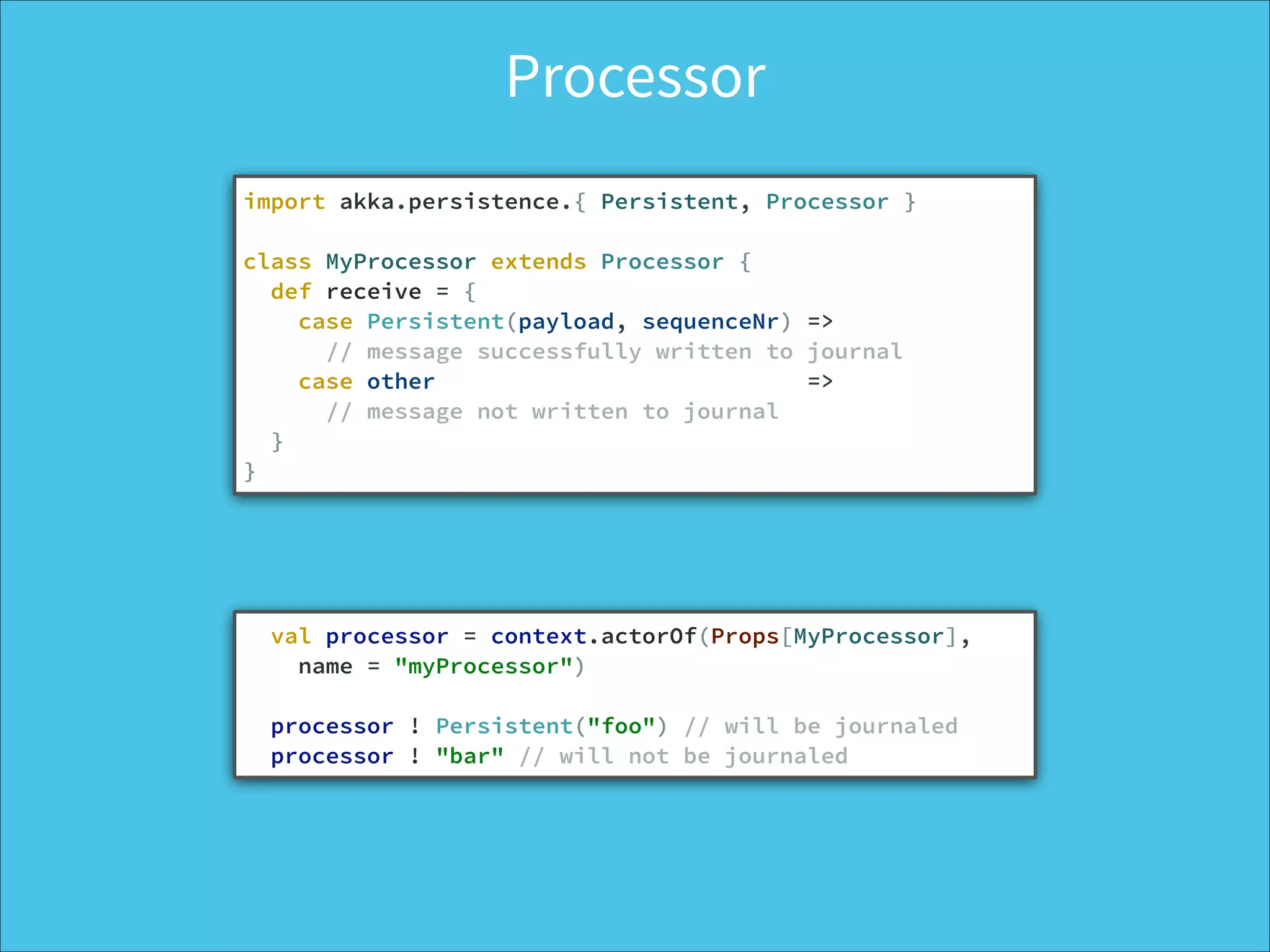 Processor
import akka.persistence.{ Persistent, Processor }
!
class MyProcessor extends Processor {
def receive = {
case Persistent(payload, sequenceNr) =>
// message successfully written to journal
case other =>
// message not written to journal
}
}
val processor = context.actorOf(Props[MyProcessor], 
name = "myProcessor")
!
processor ! Persistent("foo") // will be journaled
processor ! "bar" // will not be journaled
 