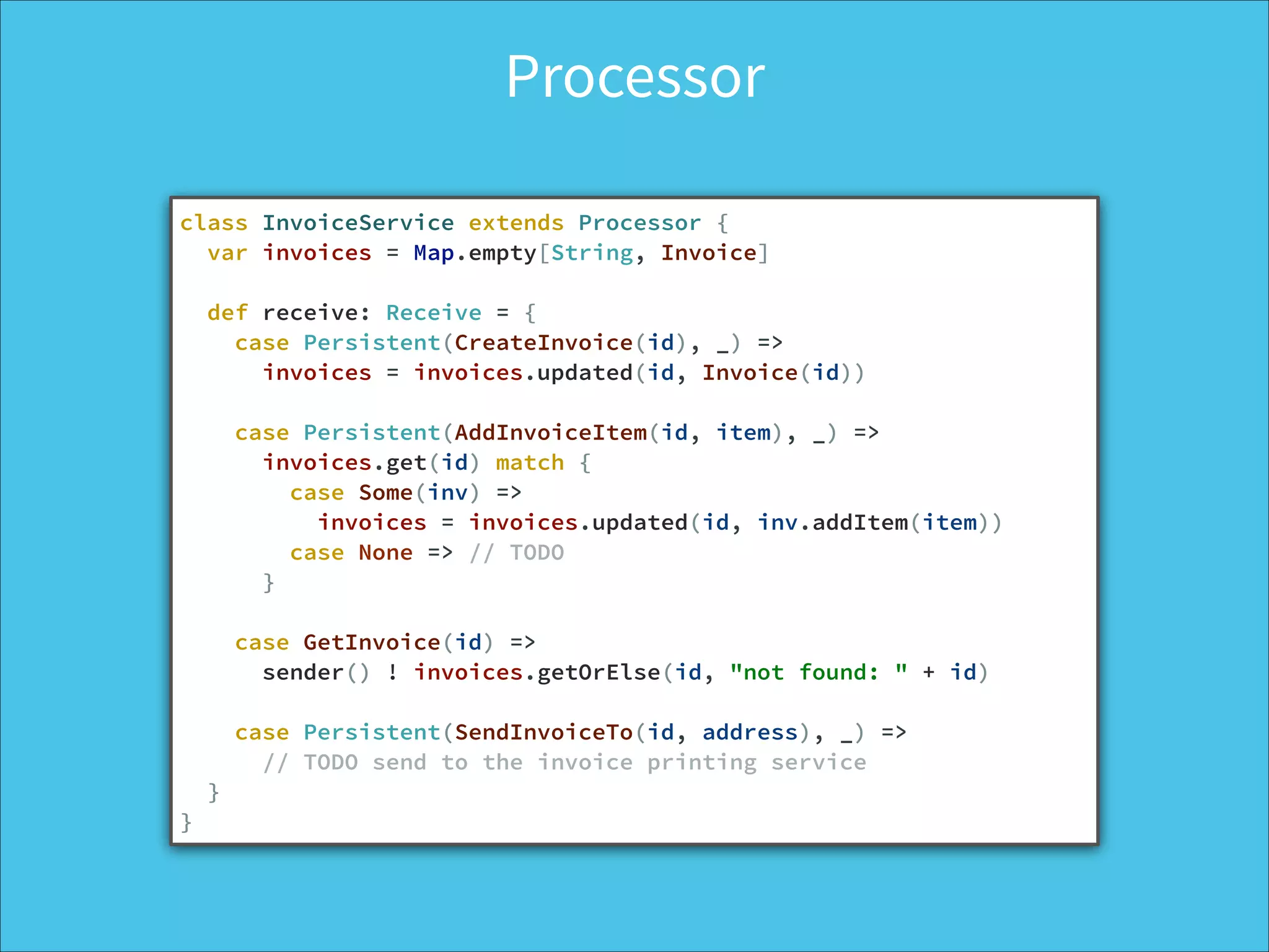 Processor
class InvoiceService extends Processor {
var invoices = Map.empty[String, Invoice]
!
def receive: Receive = {
case Persistent(CreateInvoice(id), _) =>
invoices = invoices.updated(id, Invoice(id))
!
case Persistent(AddInvoiceItem(id, item), _) =>
invoices.get(id) match {
case Some(inv) =>
invoices = invoices.updated(id, inv.addItem(item))
case None => // TODO
}
!
case GetInvoice(id) =>
sender() ! invoices.getOrElse(id, "not found: " + id)
!
case Persistent(SendInvoiceTo(id, address), _) =>
// TODO send to the invoice printing service
}
}
 