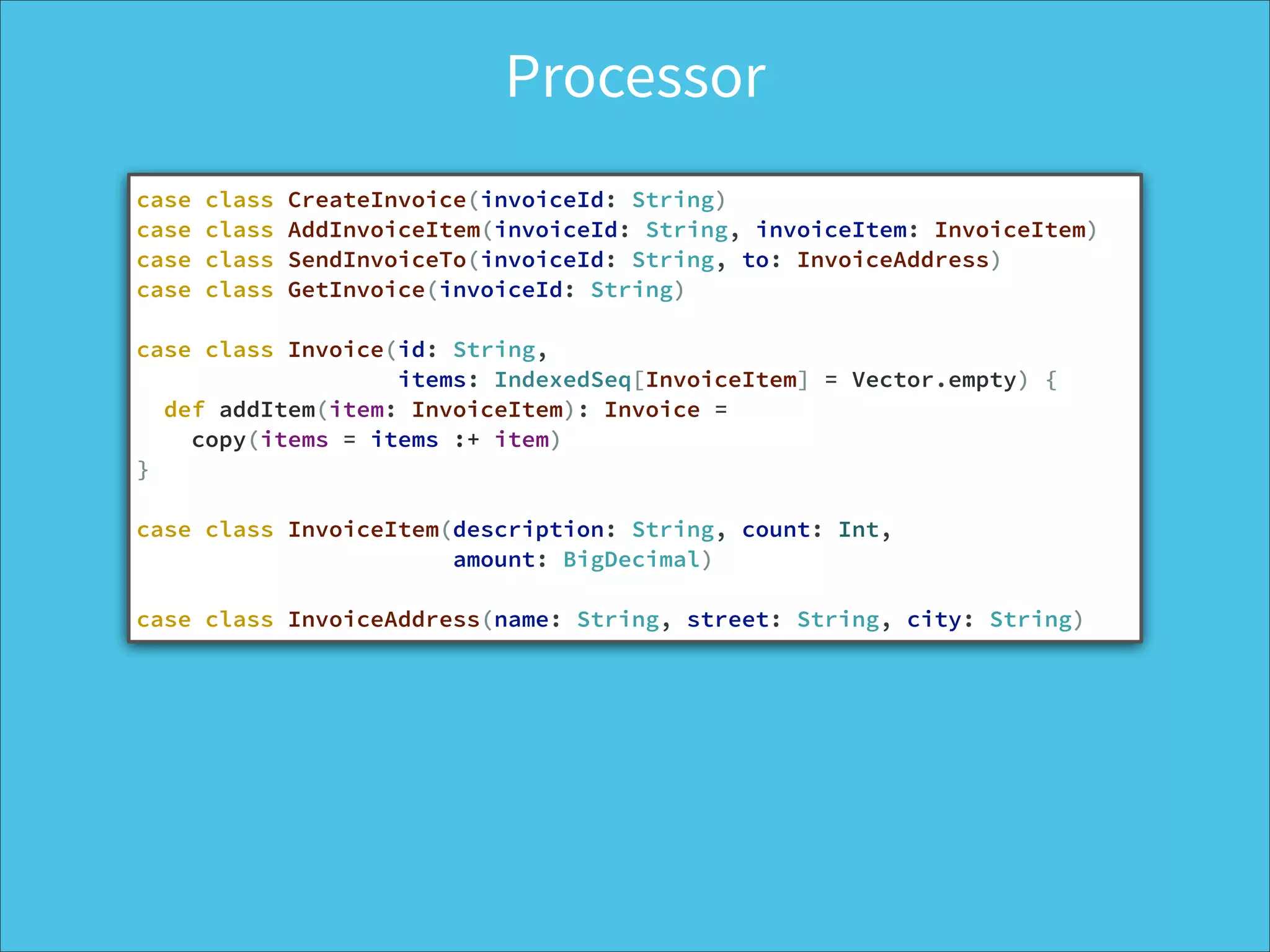 Processor
case class CreateInvoice(invoiceId: String)
case class AddInvoiceItem(invoiceId: String, invoiceItem: InvoiceItem)
case class SendInvoiceTo(invoiceId: String, to: InvoiceAddress)
case class GetInvoice(invoiceId: String)
!
case class Invoice(id: String,
items: IndexedSeq[InvoiceItem] = Vector.empty) {
def addItem(item: InvoiceItem): Invoice =
copy(items = items :+ item)
}
!
case class InvoiceItem(description: String, count: Int,
amount: BigDecimal)
!
case class InvoiceAddress(name: String, street: String, city: String)
 