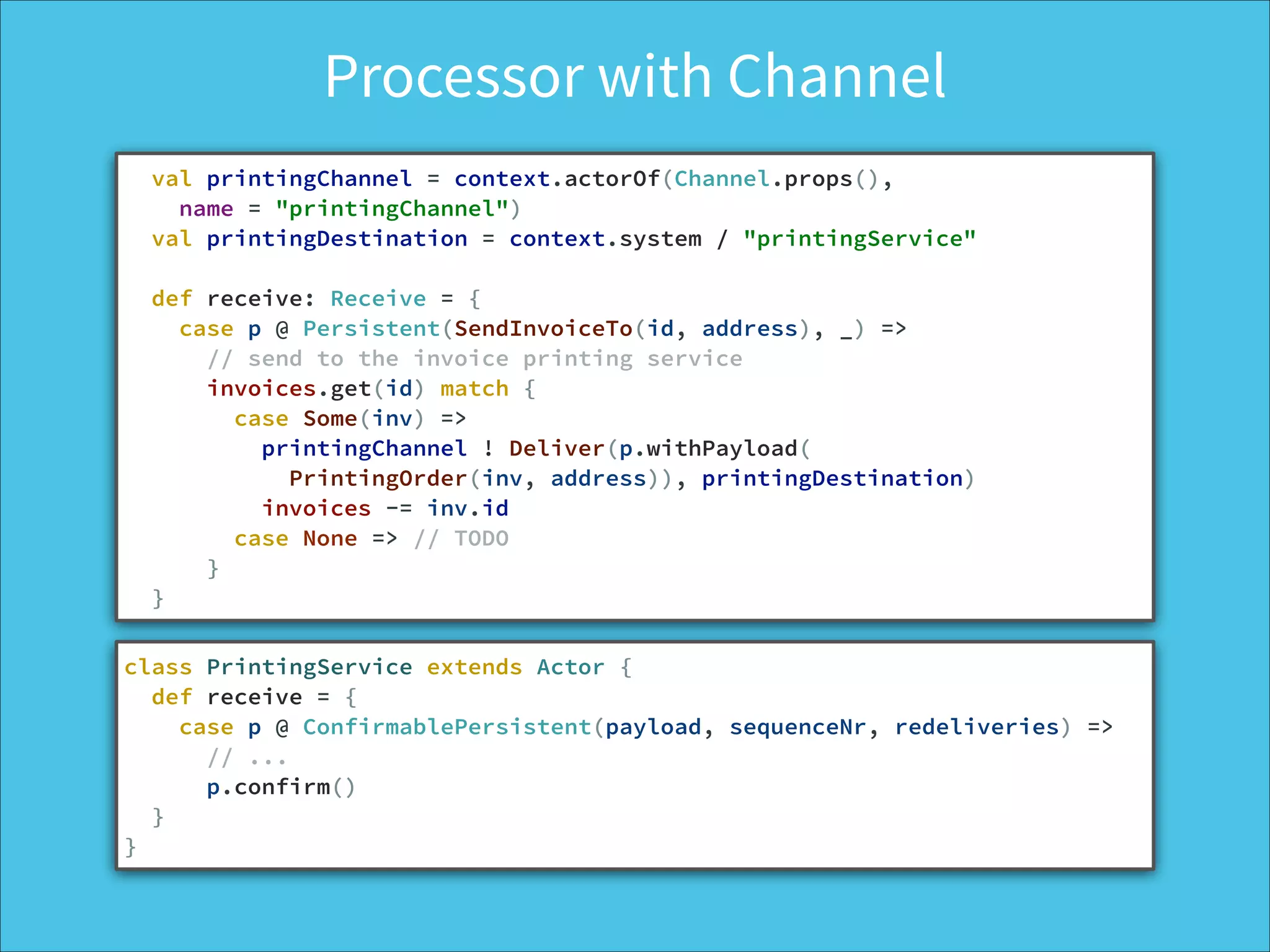 Processor with Channel
val printingChannel = context.actorOf(Channel.props(),
name = "printingChannel")
val printingDestination = context.system / "printingService"
!
def receive: Receive = {
case p @ Persistent(SendInvoiceTo(id, address), _) =>
// send to the invoice printing service
invoices.get(id) match {
case Some(inv) =>
printingChannel ! Deliver(p.withPayload(
PrintingOrder(inv, address)), printingDestination)
invoices -= inv.id
case None => // TODO
}
}
class PrintingService extends Actor {
def receive = {
case p @ ConfirmablePersistent(payload, sequenceNr, redeliveries) =>
// ...
p.confirm()
}
}
 