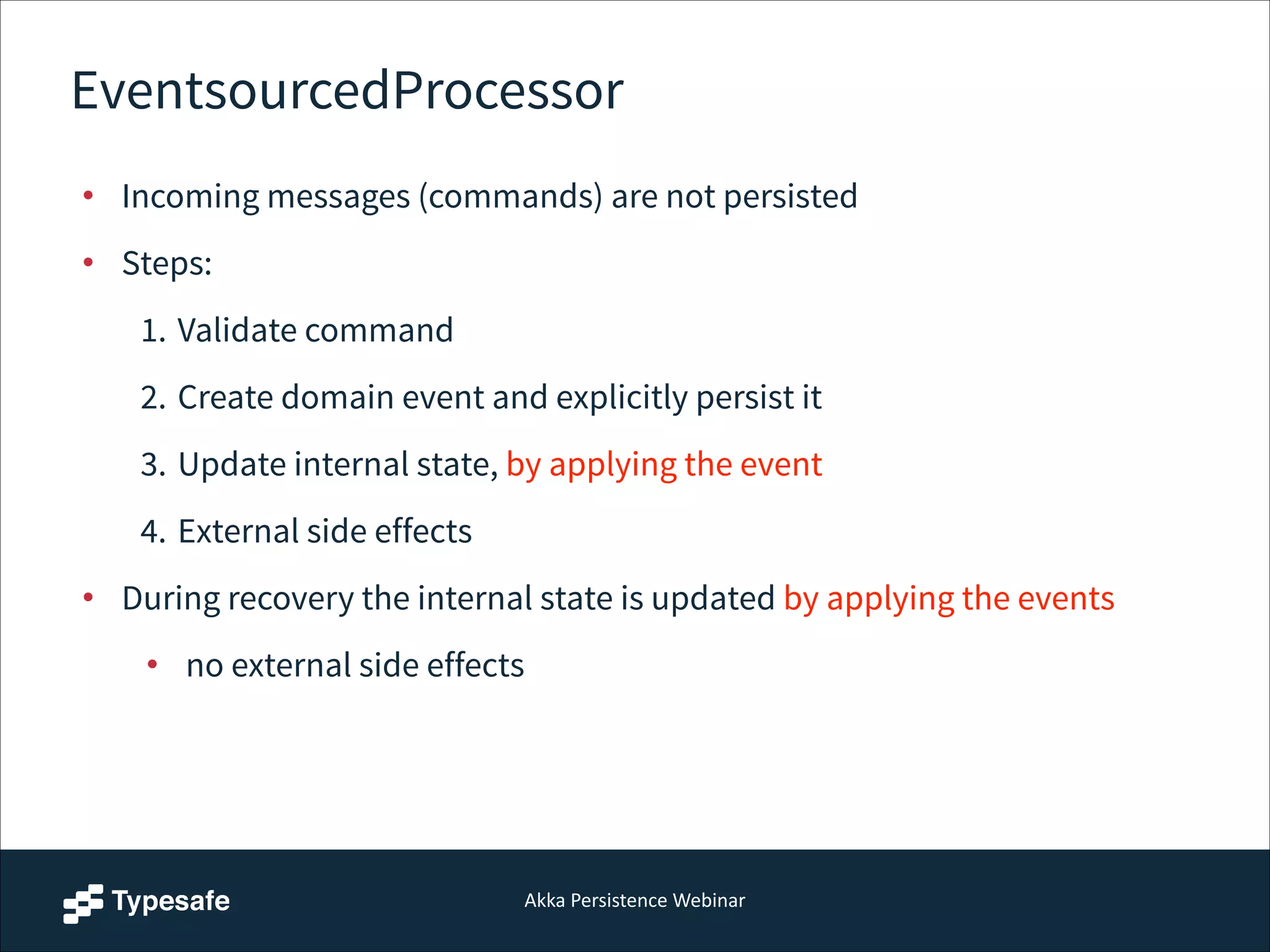 Akka  Persistence  Webinar
EventsourcedProcessor
• Incoming messages (commands) are not persisted
• Steps:
1. Validate command
2. Create domain event and explicitly persist it
3. Update internal state, by applying the event
4. External side effects
• During recovery the internal state is updated by applying the events
• no external side effects
 
