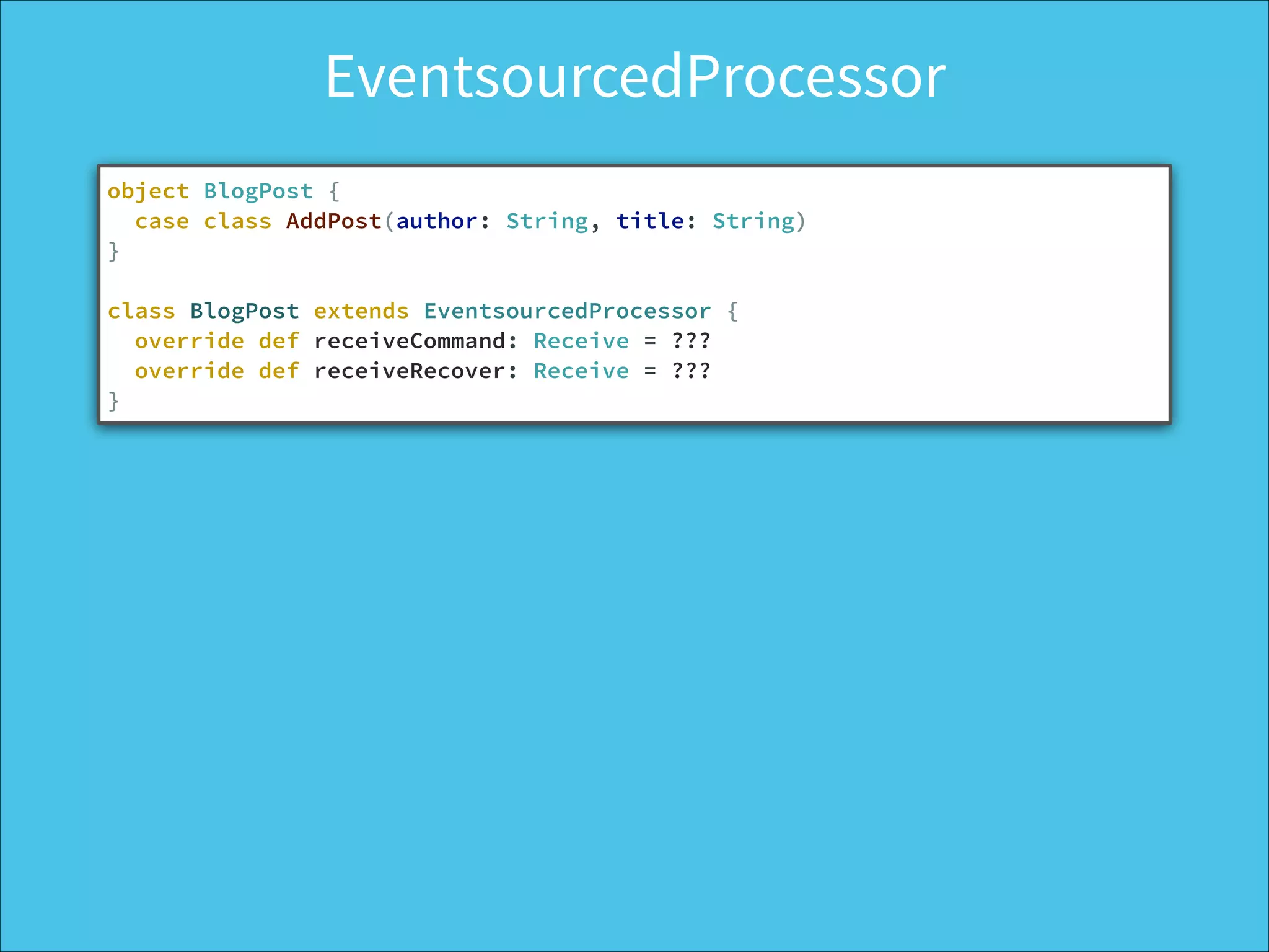 EventsourcedProcessor
object BlogPost {
case class AddPost(author: String, title: String)
}
!
class BlogPost extends EventsourcedProcessor {
override def receiveCommand: Receive = ??? 
override def receiveRecover: Receive = ???
}
 