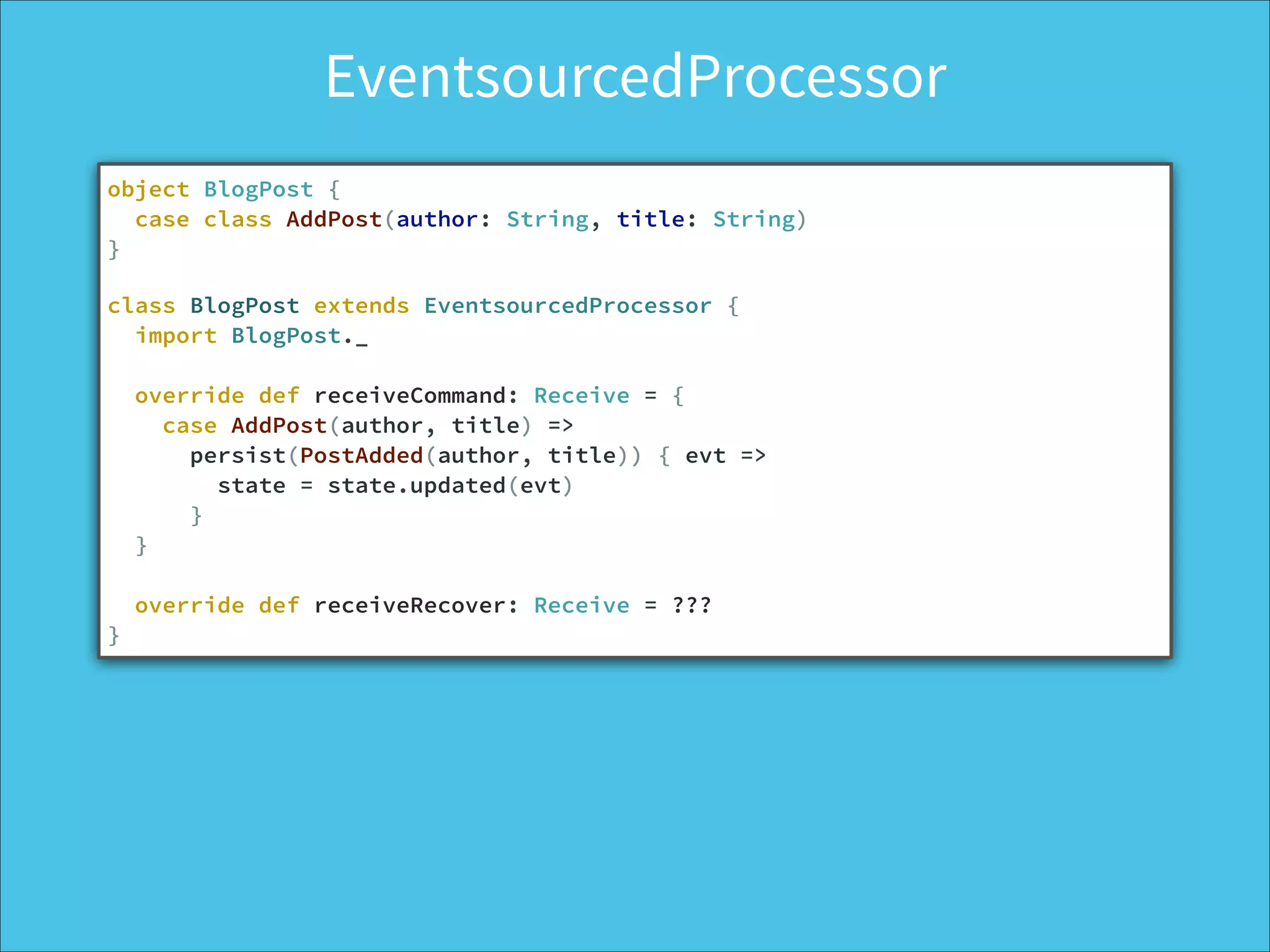 object BlogPost {
case class AddPost(author: String, title: String)
}
!
class BlogPost extends EventsourcedProcessor {
import BlogPost._
!
override def receiveCommand: Receive = {
case AddPost(author, title) =>
persist(PostAdded(author, title)) { evt =>
state = state.updated(evt)
}
}
!
override def receiveRecover: Receive = ???
}
EventsourcedProcessor
 