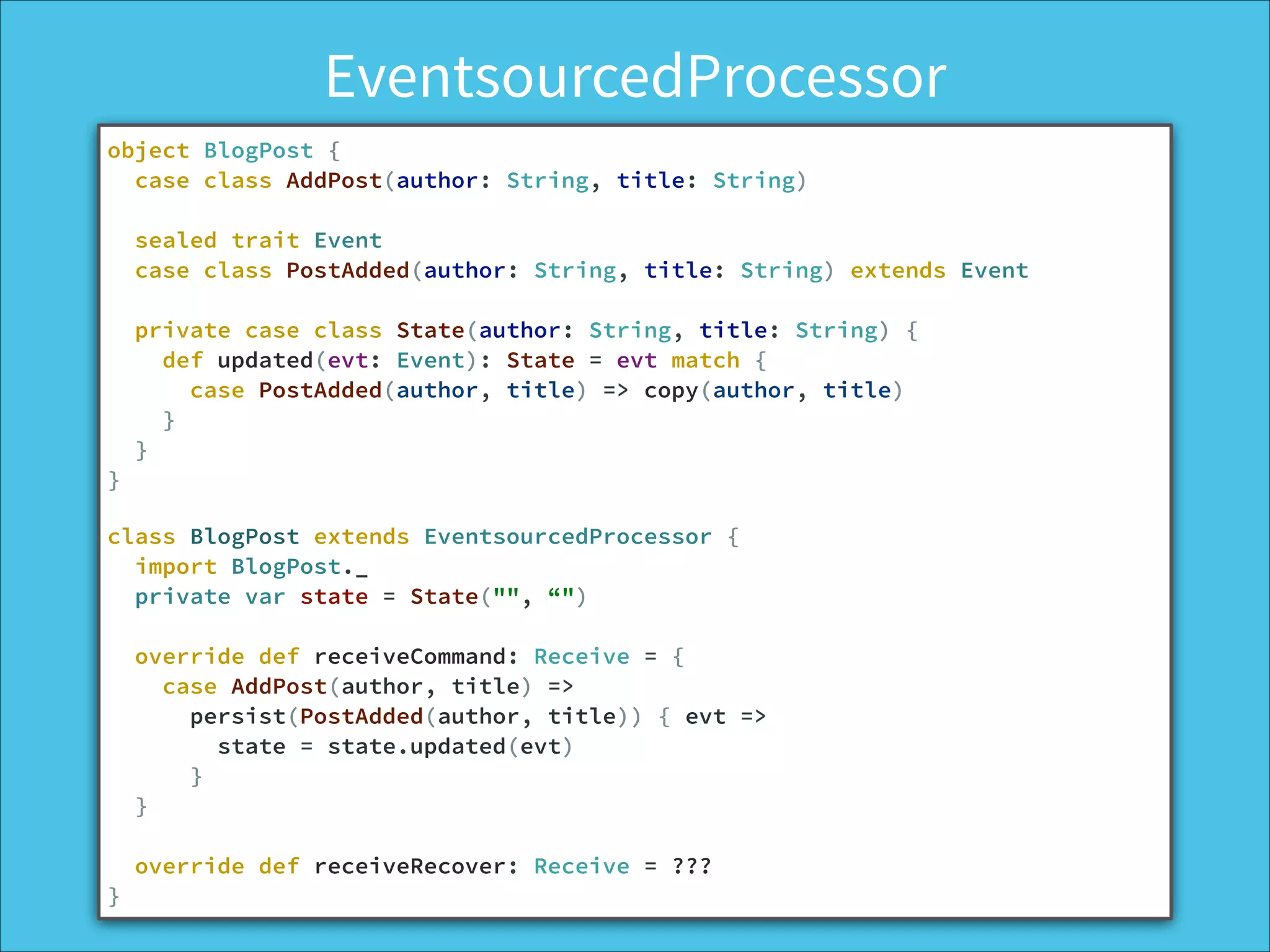 EventsourcedProcessor
object BlogPost {
case class AddPost(author: String, title: String)
!
sealed trait Event
case class PostAdded(author: String, title: String) extends Event
!
private case class State(author: String, title: String) {
def updated(evt: Event): State = evt match {
case PostAdded(author, title) => copy(author, title)
}
}
}
!
class BlogPost extends EventsourcedProcessor {
import BlogPost._
private var state = State("", “")
!
override def receiveCommand: Receive = {
case AddPost(author, title) =>
persist(PostAdded(author, title)) { evt =>
state = state.updated(evt)
}
}
!
override def receiveRecover: Receive = ???
}
 