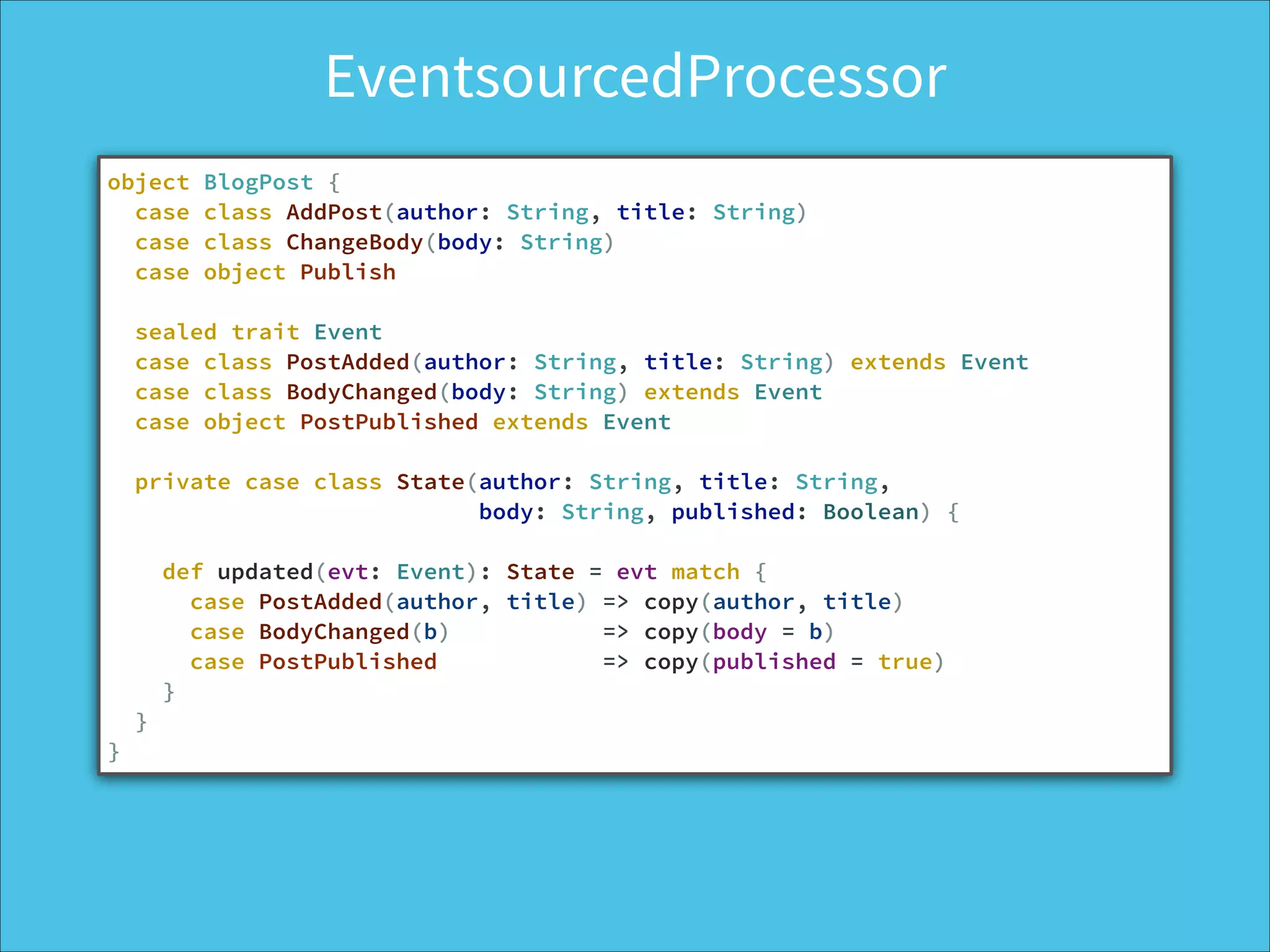 EventsourcedProcessor
object BlogPost {
case class AddPost(author: String, title: String)
case class ChangeBody(body: String)
case object Publish
!
sealed trait Event
case class PostAdded(author: String, title: String) extends Event
case class BodyChanged(body: String) extends Event
case object PostPublished extends Event
!
private case class State(author: String, title: String,
body: String, published: Boolean) {
!
def updated(evt: Event): State = evt match {
case PostAdded(author, title) => copy(author, title)
case BodyChanged(b) => copy(body = b)
case PostPublished => copy(published = true)
}
}
}
 