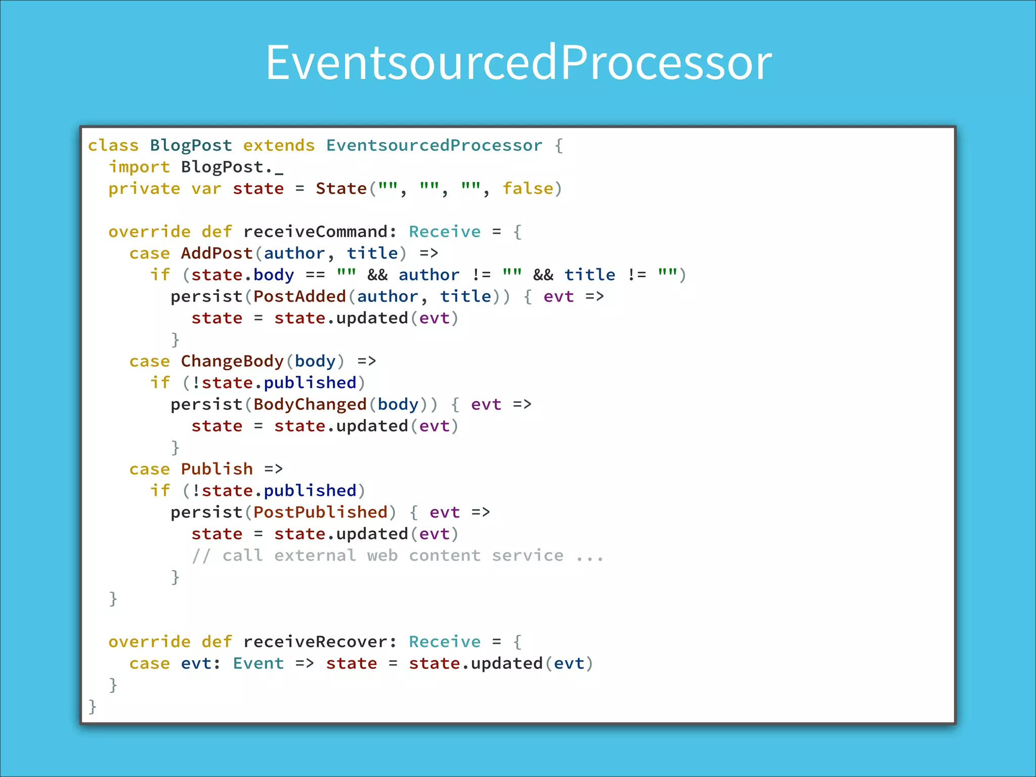 EventsourcedProcessor
class BlogPost extends EventsourcedProcessor {
import BlogPost._
private var state = State("", "", "", false)
!
override def receiveCommand: Receive = {
case AddPost(author, title) =>
if (state.body == "" && author != "" && title != "")
persist(PostAdded(author, title)) { evt =>
state = state.updated(evt)
}
case ChangeBody(body) =>
if (!state.published)
persist(BodyChanged(body)) { evt =>
state = state.updated(evt)
}
case Publish =>
if (!state.published)
persist(PostPublished) { evt =>
state = state.updated(evt)
// call external web content service ...
}
}
!
override def receiveRecover: Receive = {
case evt: Event => state = state.updated(evt)
}
}
 