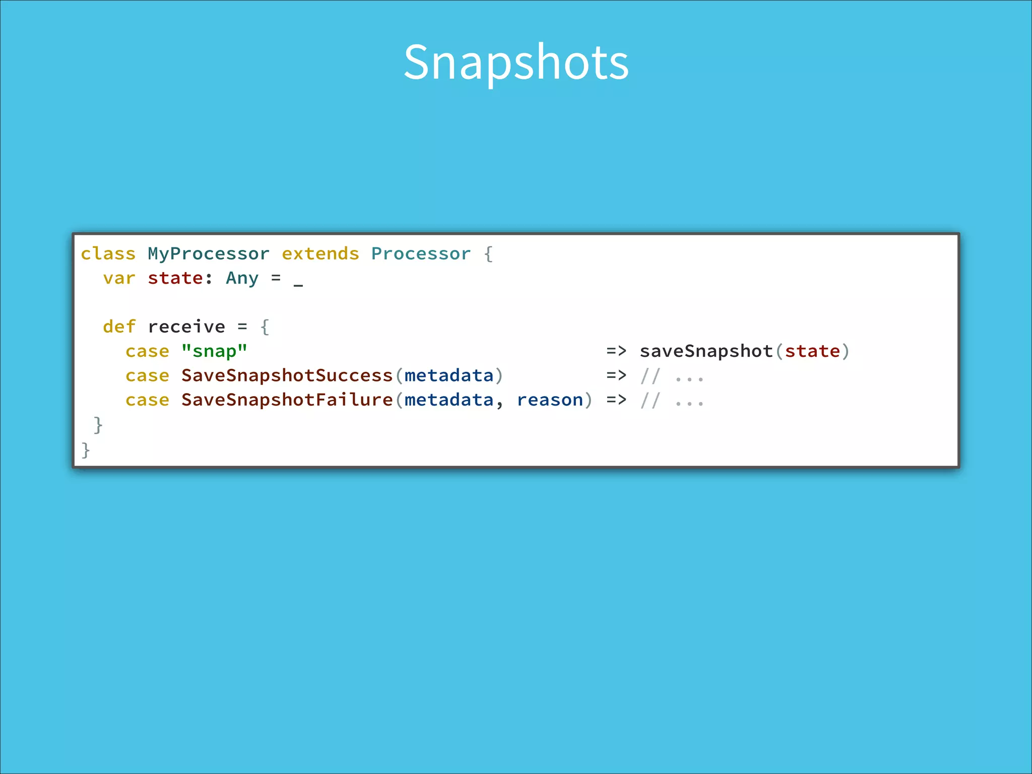 Snapshots
class MyProcessor extends Processor {
var state: Any = _
def receive = {
case "snap" => saveSnapshot(state)
case SaveSnapshotSuccess(metadata) => // ...
case SaveSnapshotFailure(metadata, reason) => // ...
}
}
 