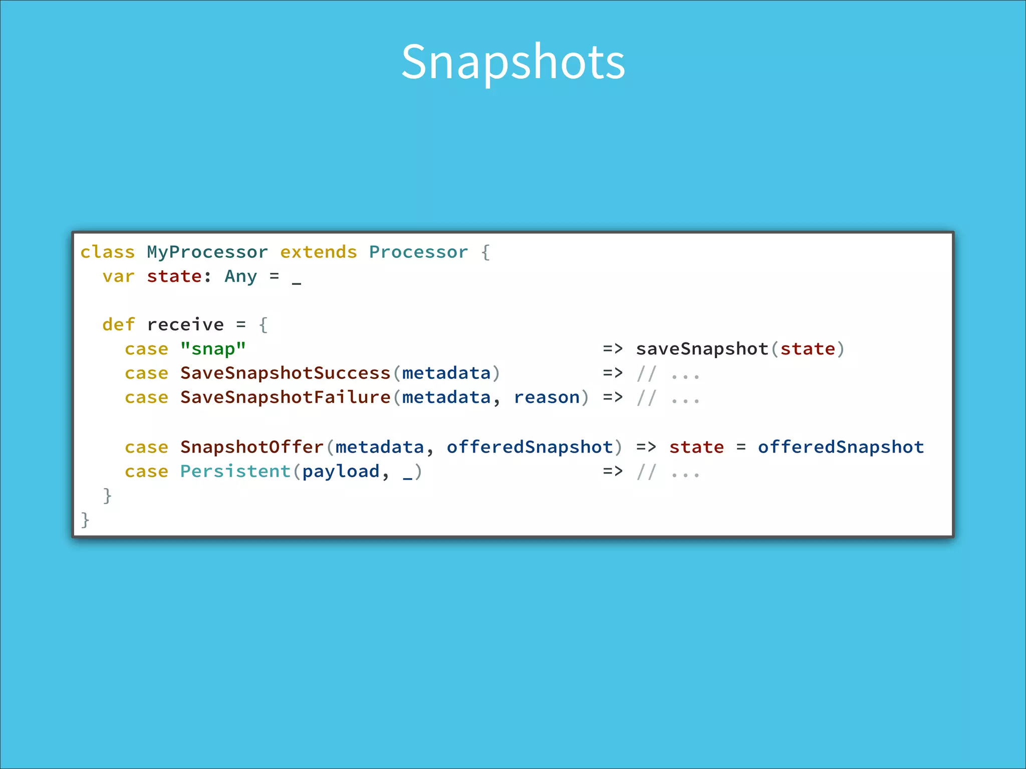 Snapshots
class MyProcessor extends Processor {
var state: Any = _
def receive = {
case "snap" => saveSnapshot(state)
case SaveSnapshotSuccess(metadata) => // ...
case SaveSnapshotFailure(metadata, reason) => // ...
!
case SnapshotOffer(metadata, offeredSnapshot) => state = offeredSnapshot
case Persistent(payload, _) => // ...
}
}
 