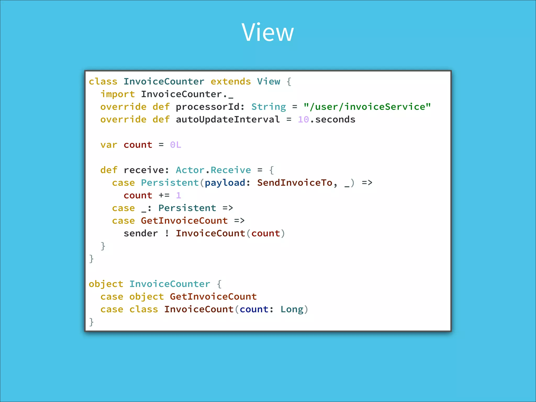 View
class InvoiceCounter extends View {
import InvoiceCounter._
override def processorId: String = "/user/invoiceService"
override def autoUpdateInterval = 10.seconds
!
var count = 0L
!
def receive: Actor.Receive = {
case Persistent(payload: SendInvoiceTo, _) =>
count += 1
case _: Persistent =>
case GetInvoiceCount =>
sender ! InvoiceCount(count)
}
}
!
object InvoiceCounter {
case object GetInvoiceCount
case class InvoiceCount(count: Long)
}
 