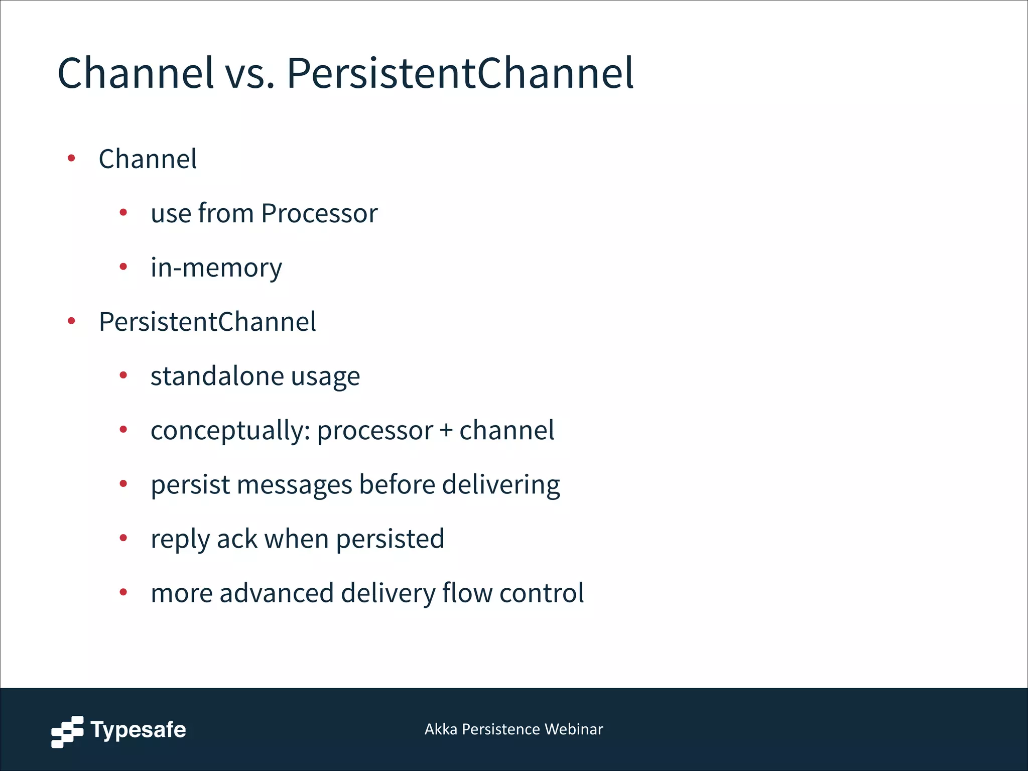 Akka  Persistence  Webinar
Channel vs. PersistentChannel
• Channel
• use from Processor
• in-memory
• PersistentChannel
• standalone usage
• conceptually: processor + channel
• persist messages before delivering
• reply ack when persisted
• more advanced delivery flow control
 