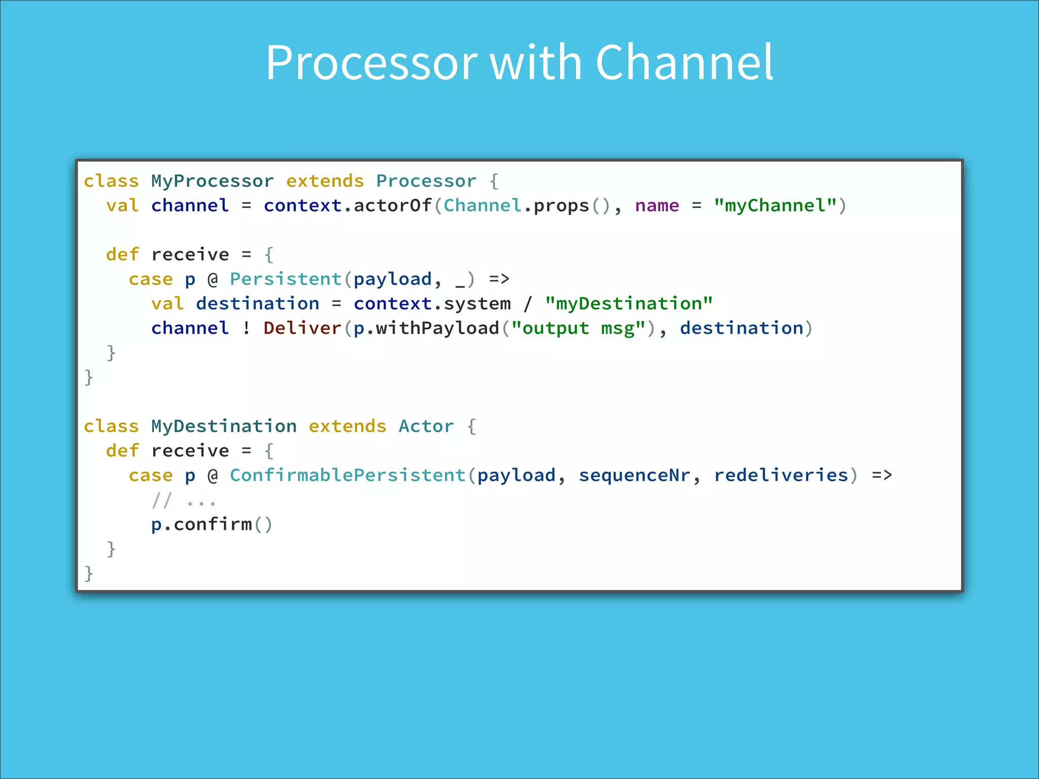 Processor with Channel
class MyProcessor extends Processor {
val channel = context.actorOf(Channel.props(), name = "myChannel")
!
def receive = {
case p @ Persistent(payload, _) =>
val destination = context.system / "myDestination"
channel ! Deliver(p.withPayload("output msg"), destination)
}
}
!
class MyDestination extends Actor {
def receive = {
case p @ ConfirmablePersistent(payload, sequenceNr, redeliveries) =>
// ...
p.confirm()
}
}
 