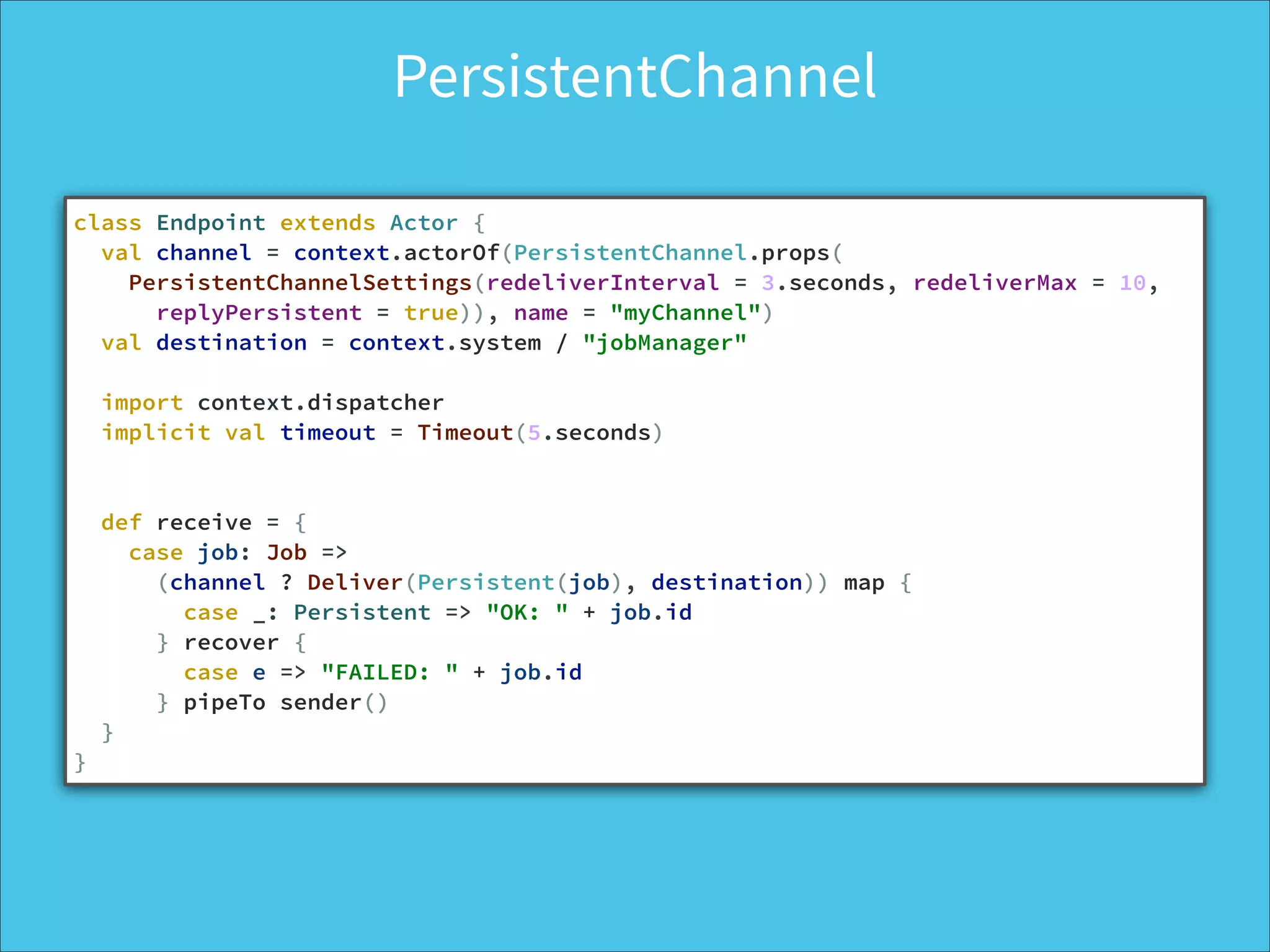 PersistentChannel
class Endpoint extends Actor {
val channel = context.actorOf(PersistentChannel.props(
PersistentChannelSettings(redeliverInterval = 3.seconds, redeliverMax = 10,
replyPersistent = true)), name = "myChannel")
val destination = context.system / "jobManager"
!
import context.dispatcher
implicit val timeout = Timeout(5.seconds)
!
def receive = {
case job: Job =>
(channel ? Deliver(Persistent(job), destination)) map {
case _: Persistent => "OK: " + job.id
} recover {
case e => "FAILED: " + job.id
} pipeTo sender()
}
}
 
