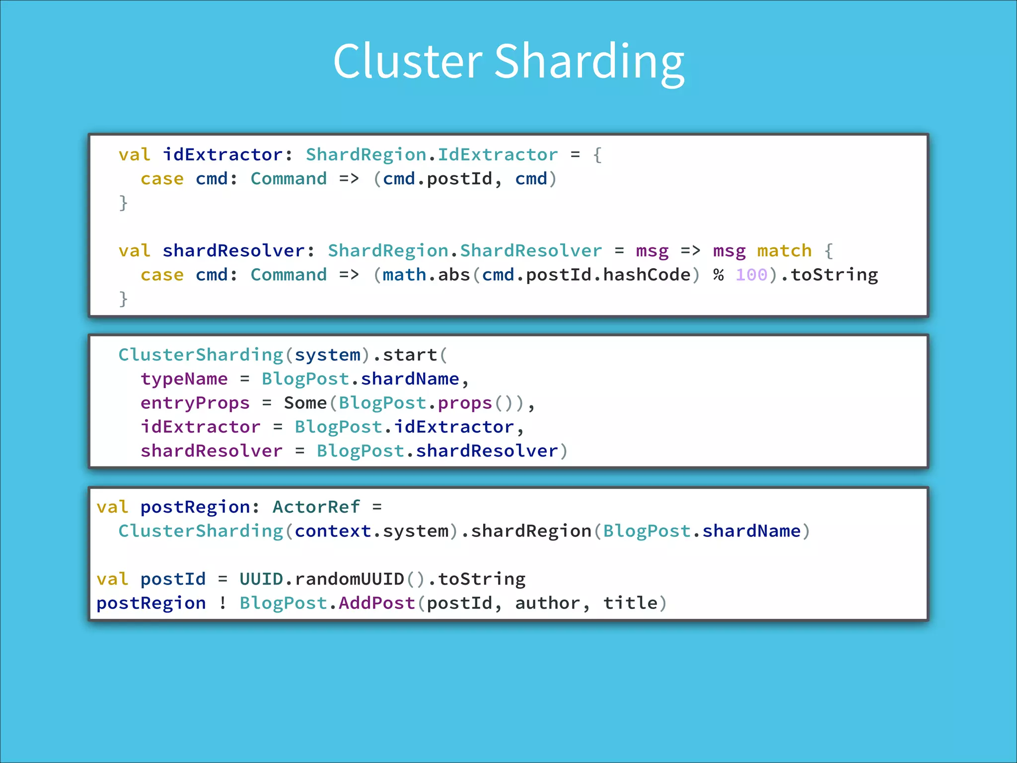 Cluster Sharding
val idExtractor: ShardRegion.IdExtractor = {
case cmd: Command => (cmd.postId, cmd)
}
!
val shardResolver: ShardRegion.ShardResolver = msg => msg match {
case cmd: Command => (math.abs(cmd.postId.hashCode) % 100).toString
}
ClusterSharding(system).start(
typeName = BlogPost.shardName,
entryProps = Some(BlogPost.props()),
idExtractor = BlogPost.idExtractor,
shardResolver = BlogPost.shardResolver)
val postRegion: ActorRef =  
ClusterSharding(context.system).shardRegion(BlogPost.shardName)
!
val postId = UUID.randomUUID().toString
postRegion ! BlogPost.AddPost(postId, author, title)
 