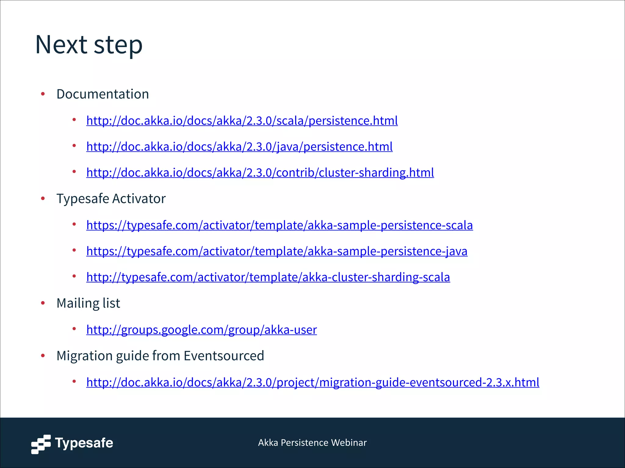 Akka  Persistence  Webinar
Next step
• Documentation
• http://doc.akka.io/docs/akka/2.3.0/scala/persistence.html
• http://doc.akka.io/docs/akka/2.3.0/java/persistence.html
• http://doc.akka.io/docs/akka/2.3.0/contrib/cluster-sharding.html
• Typesafe Activator
• https://typesafe.com/activator/template/akka-sample-persistence-scala
• https://typesafe.com/activator/template/akka-sample-persistence-java
• http://typesafe.com/activator/template/akka-cluster-sharding-scala
• Mailing list
• http://groups.google.com/group/akka-user
• Migration guide from Eventsourced
• http://doc.akka.io/docs/akka/2.3.0/project/migration-guide-eventsourced-2.3.x.html
 