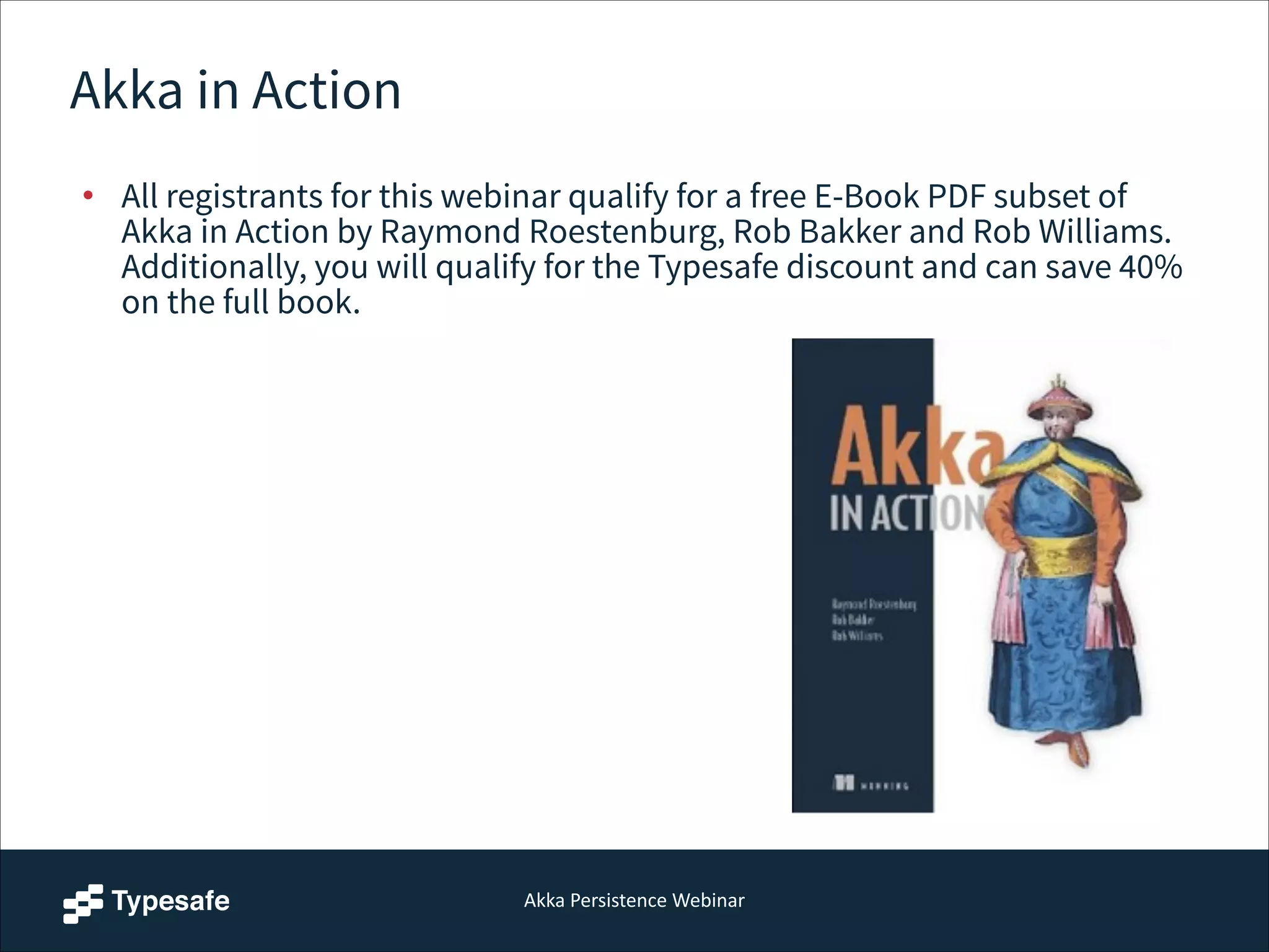 Akka  Persistence  Webinar
Akka in Action
• All registrants for this webinar qualify for a free E-Book PDF subset of
Akka in Action by Raymond Roestenburg, Rob Bakker and Rob Williams.
Additionally, you will qualify for the Typesafe discount and can save 40%
on the full book.
 