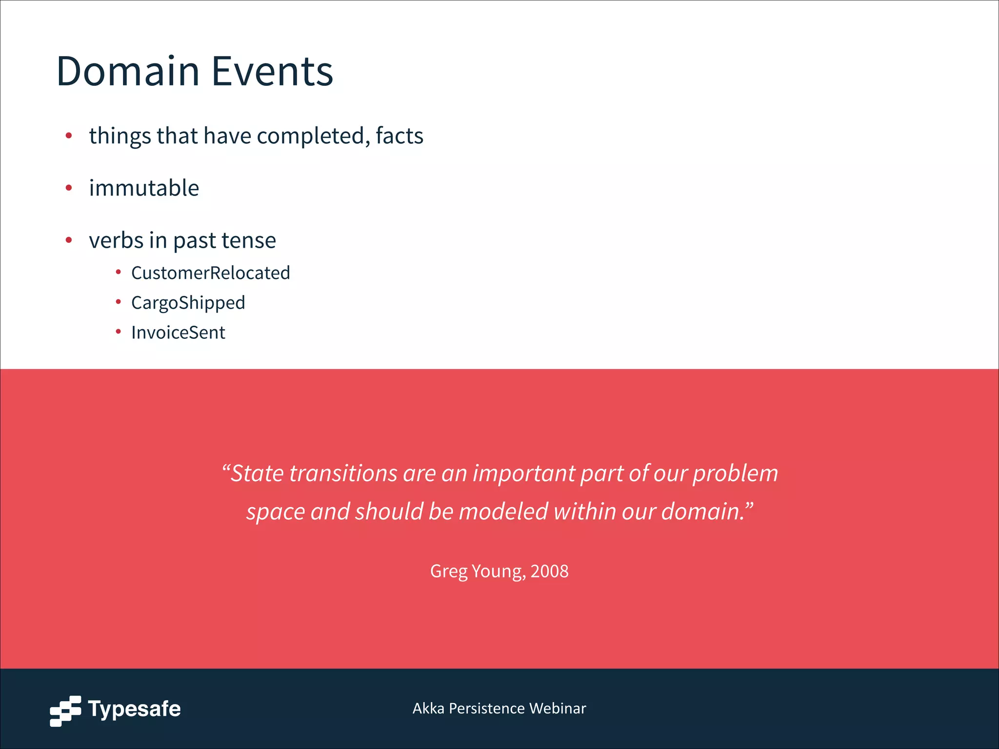 Akka  Persistence  Webinar
Domain Events
• things that have completed, facts
• immutable
• verbs in past tense
• CustomerRelocated
• CargoShipped
• InvoiceSent
“State transitions are an important part of our problem
space and should be modeled within our domain.”  
Greg Young, 2008
 