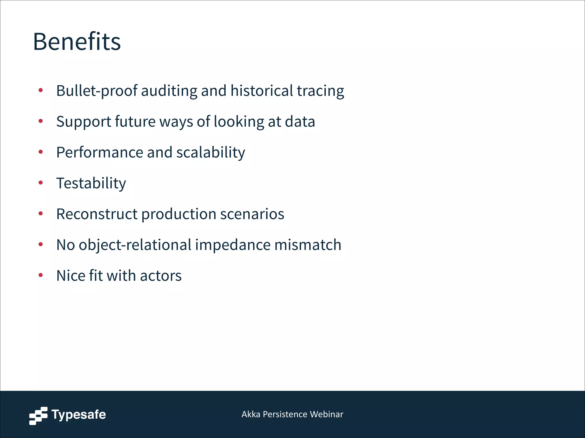 Akka  Persistence  Webinar
Benefits
• Bullet-proof auditing and historical tracing
• Support future ways of looking at data
• Performance and scalability
• Testability
• Reconstruct production scenarios
• No object-relational impedance mismatch
• Nice fit with actors
 
