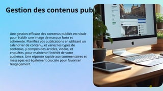 Gestion des contenus publiés
Une gestion efficace des contenus publiés est vitale
pour établir une image de marque forte et
cohérente. Planifiez vos publications en utilisant un
calendrier de contenu, et variez les types de
contenus, y compris des articles, vidéos, et
enquêtes, pour maintenir l'intérêt de votre
audience. Une réponse rapide aux commentaires et
messages est également cruciale pour favoriser
l'engagement.
8
 