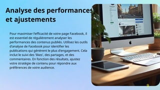 Analyse des performances
et ajustements
Pour maximiser l'efficacité de votre page Facebook, il
est essentiel de régulièrement analyser les
performances des contenus publiés. Utilisez les outils
d'analyse de Facebook pour identifier les
publications qui génèrent le plus d'engagement. Cela
inclut le suivi des 'likes', des partages, et des
commentaires. En fonction des résultats, ajustez
votre stratégie de contenu pour répondre aux
préférences de votre audience.
9
 