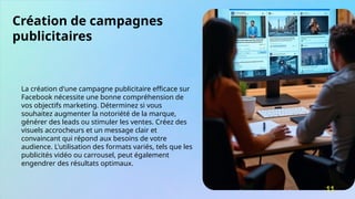 Création de campagnes
publicitaires
La création d'une campagne publicitaire efficace sur
Facebook nécessite une bonne compréhension de
vos objectifs marketing. Déterminez si vous
souhaitez augmenter la notoriété de la marque,
générer des leads ou stimuler les ventes. Créez des
visuels accrocheurs et un message clair et
convaincant qui répond aux besoins de votre
audience. L'utilisation des formats variés, tels que les
publicités vidéo ou carrousel, peut également
engendrer des résultats optimaux.
11
 
