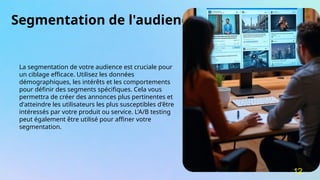 Segmentation de l'audience
La segmentation de votre audience est cruciale pour
un ciblage efficace. Utilisez les données
démographiques, les intérêts et les comportements
pour définir des segments spécifiques. Cela vous
permettra de créer des annonces plus pertinentes et
d'atteindre les utilisateurs les plus susceptibles d'être
intéressés par votre produit ou service. L'A/B testing
peut également être utilisé pour affiner votre
segmentation.
12
 
