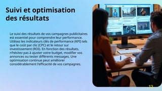 Suivi et optimisation
des résultats
Le suivi des résultats de vos campagnes publicitaires
est essentiel pour comprendre leur performance.
Utilisez les indicateurs clés de performance (KPI) tels
que le coût par clic (CPC) et le retour sur
investissement (ROI). En fonction des résultats,
n’hésitez pas à ajuster votre budget, modifier vos
annonces ou tester différents messages. Une
optimisation continue peut améliorer
considérablement l'efficacité de vos campagnes.
13
 
