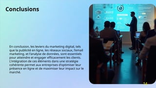 Conclusions
En conclusion, les leviers du marketing digital, tels
que la publicité en ligne, les réseaux sociaux, l'email
marketing, et l'analyse de données, sont essentiels
pour atteindre et engager efficacement les clients.
L'intégration de ces éléments dans une stratégie
cohérente permet aux entreprises d'optimiser leur
présence en ligne et de maximiser leur impact sur le
marché.
14
 