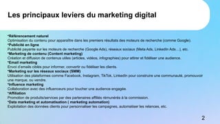 •Référencement naturel
Optimisation du contenu pour apparaître dans les premiers résultats des moteurs de recherche (comme Google).
•Publicité en ligne
Publicité payante sur les moteurs de recherche (Google Ads), réseaux sociaux (Meta Ads, LinkedIn Ads…), etc.
•Marketing de contenu (Content marketing)
Création et diffusion de contenus utiles (articles, vidéos, infographies) pour attirer et fidéliser une audience.
•Email marketing
Envoi d’emails ciblés pour informer, convertir ou fidéliser les clients.
•Marketing sur les réseaux sociaux (SMM)
Utilisation des plateformes comme Facebook, Instagram, TikTok, LinkedIn pour construire une communauté, promouvoir
une marque, ou vendre.
•Influence marketing
Collaboration avec des influenceurs pour toucher une audience engagée.
•Affiliation
Promotion de produits/services par des partenaires affiliés rémunérés à la commission.
•Data marketing et automatisation ( marketing automation)
Exploitation des données clients pour personnaliser les campagnes, automatiser les relances, etc.
Les principaux leviers du marketing digital
2
 