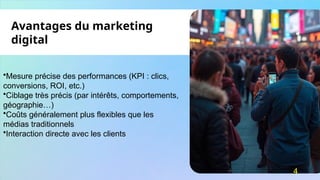 •Mesure précise des performances (KPI : clics,
conversions, ROI, etc.)
•Ciblage très précis (par intérêts, comportements,
géographie…)
•Coûts généralement plus flexibles que les
médias traditionnels
•Interaction directe avec les clients
Avantages du marketing
digital
4
 