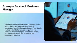 L'utilisation de Facebook Business Manager pour la
gestion de votre marketing digital offre de
nombreuses possibilités d'optimisation. Pour réussir,
il est essentiel d'allier une bonne gestion des
contenus et des campagnes publicitaires ciblées,
tout en s’appuyant sur des analyses et des
ajustements continus.
Exemple:Facebook Business
Manager
5
 