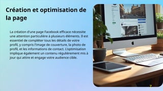 Création et optimisation de
la page
La création d'une page Facebook efficace nécessite
une attention particulière à plusieurs éléments. Il est
essentiel de compléter tous les détails de votre
profil, y compris l'image de couverture, la photo de
profil, et les informations de contact. L'optimisation
implique également un contenu régulièrement mis à
jour qui attire et engage votre audience cible.
7
 