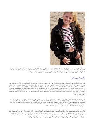 ‫اﻳﻦ ﻋﻜﺲ ﻫﺎ از ﻫﻤﺎن وﺿﻌﻴﺖ وﻟﻲ از ﺑﺎﻻ ﺳﻤﺖ راﺳﺖ ﮔﺮﻓﺘﻪ ﺷﺪه اﺳﺖ و ﻫﻤﺎن وﺿﻌﻴﺖ ﻛﺎﻫﺶ اﺛﺮ ﭘﺮﺳﭙﻜﺘﻴﻮ در وﺿﻌﻴﺖ زوم ﻛﺮدن دﻳﺪه ﻣﻲ ﺷﻮد.‬
                                ‫ﻧﻜﺘﻪ اي ﻛﻪ در اﻳﻦ ﺗﺼﻮﻳﺮ ﻣﺸﺎﻫﺪه ﻣﻲ ﺷﻮد اﻳﻦ اﺳﺖ ﻛﻪ ارﺗﻔﺎع ﻇﺎﻫﺮي دورﺑﻴﻦ ﺑﺎ ﺗﻐﻴﻴﺮ زاوﻳﻪ ﺳﺮ ﻓﺮد ﻣﺘﻐﻴﺮ ¬‬
                                ‫اﺳﺖ‬


                                                                                                          ‫ﻋﻜﺎﺳﻲ از ﭼﻬﺮه اﻓﺮاد‬

‫ﺗﻘﺮﻳﺒﺎً ﻫﻤﻪ ﻋﻜﺎﺳﺎن از ﭼﻬﺮه اﻓﺮاد ﻋﻜﺲ ﮔﺮﻓﺘﻪ اﻧﺪ. ﻋﻜﺎﺳﻲ از ﭼﻬﺮه، ﻛﺎرﺑﺮدﻫﺎي زﻳﺎدي دارد و اﻳﻨﺠﺎﺳﺖ ﻛﻪ ﻳﻚ ﻋﻜﺎس را ﻣﻲ ﺗﻮان ارزﻳﺎﺑﻲ ﻛﺮد. ﻫﻤﻪ‬
‫ﻣﺎ وﻗﺘﻲ ﻳﻚ ﻋﻜﺲ ﺧﻮب از ﺻﻮرت ﻛﺴﻲ ﻣﻲ ﺑﻴﻨﻴﻢ ﺗﻮﺟﻪ ﻣﺎ ﺑﻪ ﻋﻜﺲ ﺟﻠﺐ ﻣﻲ ﺷﻮد وﻟﻲ ﭼﻪ ﭼﻴﺰي در اﻳﻦ ﻋﻜﺲ وﺟﻮد دارد ﻛﻪ آﻧﺮا ﺑﺮﺟﺴﺘﻪ و ﻣﺘﻤﺎﻳﺰ‬
‫ﻣﻲ ﻛﻨﺪ. ﻳﻚ ﻋﻜﺎس ﻫﻤﻴﺸﻪ ﻓﺮدي اﺳﺖ ﻛﻪ ﺗﺼﻮﻳﺮي ﻣﺸﺎﺑﻪ ﺧﻠﻖ ﻣﻲ ﻛﻨﺪ ﺣﺘﻲ اﮔﺮ ﻧﺨﻮاﻫﺪ اﻳﻦ ﻛﺎر را اﻧﺠﺎم دﻫﺪ در ﻋﻤﻞ ﺑﻴﻦ ﺳﻮژه ﻋﻜﺎﺳﻲ و ﺗﺼﻮﻳﺮ‬
‫ﺑﻪ ﻧﻮﻋﻲ اﻳﻦ ﻛﺎر را اﻧﺠﺎم داده اﺳﺖ. ﺷﺎﻳﺪ ﺑﺎرﻫﺎ اﻳﻦ ﺟﻤﻠﻪ را ﺷﻨﻴﺪه اﻳﺪ ﻛﻪ ﺷﺨﺼﻲ ﺑﻪ ﺷﻤﺎ ﺑﮕﻮﻳﺪ اﻳﻦ ﻋﻜﺲ ﻛﻪ از ﻣﻦ ﮔﺮﻓﺘﻪ اي اﺻﻼً ﺷﺒﻴﻪ ﻣﻦ ﻧﻴﺴﺖ‬
                                                                                                               ‫ﻳﺎ ﺧﻴﻠﻲ ﺷﺒﻴﻪ ﻣﻦ ¬‬
                                                                                                               ‫اﺳﺖ‬

 ‫ﻣﺸﻜﻞ اﻳﻨﺠﺎﺳﺖ ﻛﻪ ﻣﺎ ﻋﺎدت دارﻳﻢ دﻳﮕﺮان را در ﺣﺎﻟﺖ ﺣﺮﻛﺖ ﺑﻪ اﻳﻦ ور و آن ور ﺑﺒﻴﻨﻴﻢ ﻳﺎ ﺣﺘﻲ وﻗﺘﻲ ﻧﺸﺴﺘﻪ اﻧﺪ ﺳﺮ آﻧﻬﺎ ﻣﺮﺗﺐ در ﺣﺎل ﺣﺮﻛﺖ اﺳﺖ‬
 ‫ﺑﻪ ﺧﺼﻮص زﻣﺎﻧﻴﻜﻪ ﺻﺤﺒﺖ ﻣﻲ ﻛﻨﻨﺪ. ﺑﻪ ﻏﻴﺮ از وﻗﺘﻲ ﻛﻪ اﻓﺮاد ﺧﻮاب ﻫﺴﺘﻨﺪ ﺑﻪ ﻧﺪرت ﻣﻲ ﺗﻮان آﻧﻬﺎ را ﺑﻲ ﺣﺮﻛﺖ ﻳﺎﻓﺖ. ﺑﻨﺎﺑﺮاﻳﻦ ﻟﺤﻈﻪ اي ﻛﻪ از آﻧﻬﺎ‬
                                                                ‫ﻋﻜﺲ ﻣﻲ ﮔﻴﺮﻳﺪ اﺣﺘﻤﺎل اﻳﻨﻜﻪ ﺷﺨﺺ در ﺣﺎﻟﺘﻲ ﻏﻴﺮ ﻣﻌﻤﻮل ﺑﺎﺷﺪ زﻳﺎد ¬‬
                                                                ‫اﺳﺖ‬

‫اﻣﺎ آﻧﭽﻪ در ﻋﻜﺎﺳﻲ ﭼﻬﺮه ﺗﺼﻮﻳﺮ زﻳﺒﺎﻳﻲ ﺧﻠﻖ ﻣﻲ ﻛﻨﺪ ﻫﻤﺎن ﺣﺎﻟﺘﻲ از ﭼﻬﺮه ﺷﺨﺺ اﺳﺖ ﻛﻪ اﺣﺴﺎس ﻋﻜﺎس ﻧﺴﺒﺖ ﺑﻪ او را ﺑﻴﺎن ﻣﻲ ﻛﻨﺪ. ﺑﻨﺎﺑﺮاﻳﻦ ﻳﻚ‬
   ‫ﻋﻜﺲ ﺧﻮب از ﭼﻬﺮه ﻳﻚ ﻓﺮد ﻋﻜﺴﻲ اﺳﺖ ﻛﻪ ﺧﺼﻮﺻﻴﺎت آن ﻓﺮد را در ﺧﻮد داﺷﺘﻪ ﺑﺎﺷﺪ ﻳﺎ ﺣﺪاﻗﻞ ﻗﺴﻤﺘﻲ از اﻳﻦ ﺧﺼﻮﺻﻴﺎت را ﻧﻤﺎﻳﺶ دﻫﺪ. ﺷﺎﻳﺪ‬
                                ‫زﻣﺎﻧﻲ ﻛﻪ ﺑﻪ ﻋﻜﺲ ﺧﺎﻧﻤﻲ ﻧﮕﺎه ﻣﻲ ﻛﻨﻴﺪ او را ﻧﺸﻨﺎﺳﻴﺪ وﻟﻲ در ﻧﮕﺎه اول در ﻣﻮرد ﺧﺼﻮﺻﻴﺎت او ﻗﻀﺎوت ﻣﻲ ¬‬
                                ‫ﻛﻨﻴﺪ‬
 